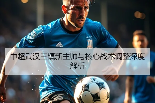 中超武汉三镇新主帅与核心战术调整深度解析